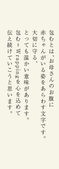 包むとは、お母さんのお腹に赤ちゃんがいる姿をあらわす文字です。大切に守る、とっても温かい意味があります。包む＝Wrappingを心を込めて伝え続けていこうと思います。