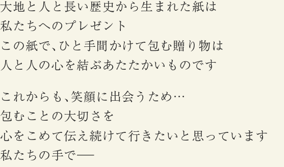 大地と人と長い歴史から生まれた紙は私たちへのプレゼント この紙で、ひと手間かけて包む贈り物は人と人の心を結ぶあたたかいものです これからも、笑顔に出会うため…包むことの大切さを心をこめて伝え続けて行きたいと思っています私たちの手で―